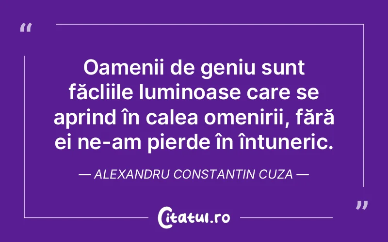 Oamenii de geniu sunt făcliile luminoase care se aprind în calea omenirii, fără ei ne-am pierde în întuneric. Alexandru Constantin Cuza