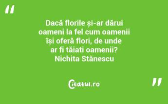 Dacă florile și-ar dărui oameni la fel cum oamenii își oferă flori, de unde ar fi tăiați oamenii? Nichita Stănescu...