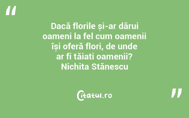 Dacă florile și-ar dărui oameni la fel cum oamenii își oferă flori, de unde ar fi tăiați oamenii? Nichita Stănescu
