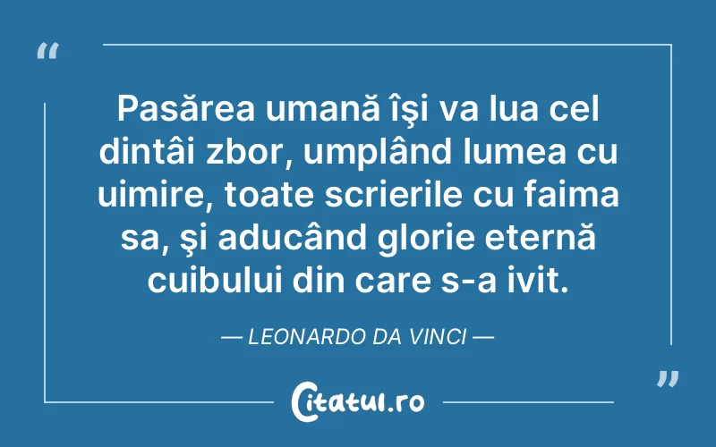 Pasărea umană îşi va lua cel dintâi zbor, umplând lumea cu uimire, toate scrierile cu faima sa, şi aducând glorie eternă cuibului din care s-a ivit. Leonardo da Vinci