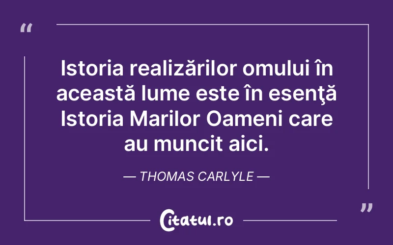 Istoria realizărilor omului în această lume este în esenţă Istoria Marilor Oameni care au muncit aici. Thomas Carlyle