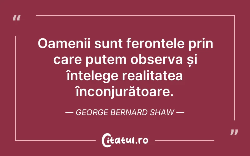 Oamenii sunt feronțele prin care putem observa și înțelege realitatea înconjurătoare. George Bernard Shaw