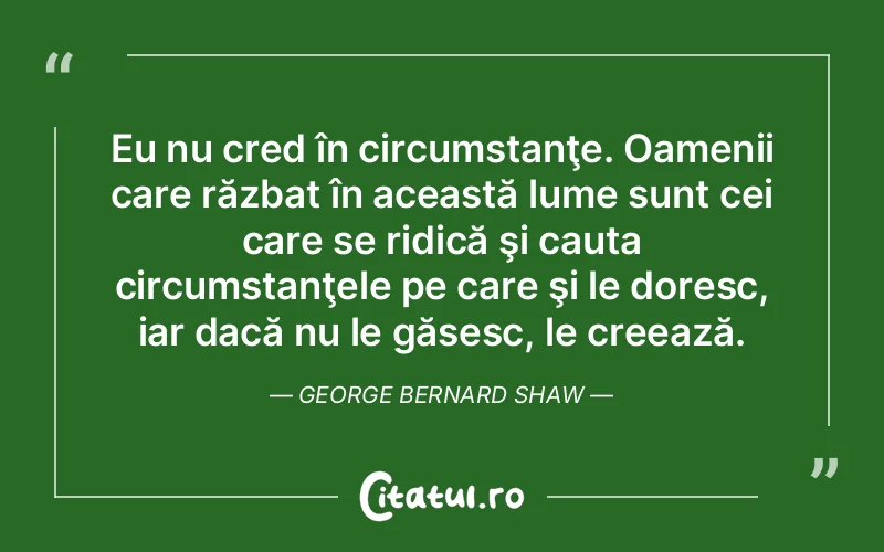 Eu nu cred în circumstanţe. Oamenii care răzbat în această lume sunt cei care se ridică şi cauta circumstanţele pe care şi le doresc, iar dacă nu le găsesc, le creează. George Bernard Shaw