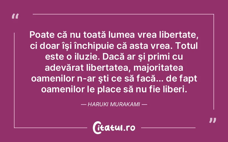 Poate că nu toată lumea vrea libertate, ci doar îşi închipuie că asta vrea. Totul este o iluzie. Dacă ar şi primi cu adevărat libertatea, majoritatea oamenilor n-ar şti ce să facă... de fapt oamenilor le place să nu fie liberi. Haruki Murakami