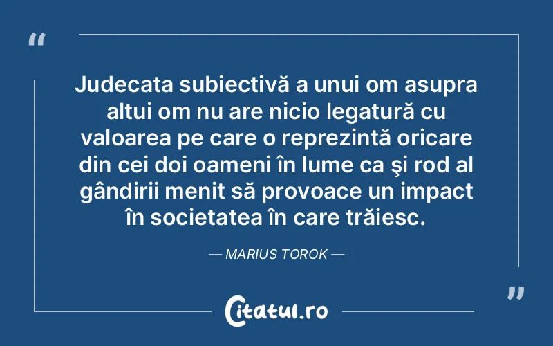 Judecata subiectivă a unui om asupra altui om nu are nicio legatură cu valoarea pe care o reprezintă oricare din cei doi oameni în lume ca şi rod al gândirii menit să provoace un impact în societatea în care trăiesc. Marius Torok