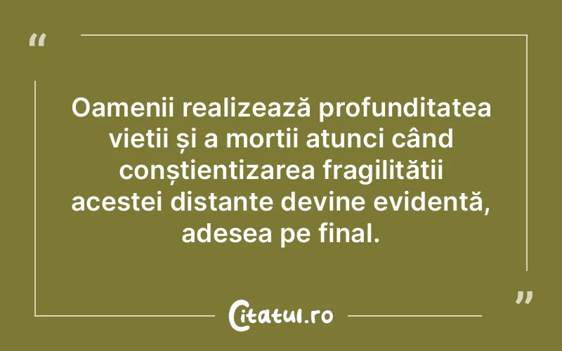 Oamenii realizează profunditatea vieții și a morții atunci când conștientizarea fragilității acestei distanțe devine evidentă, adesea pe final.