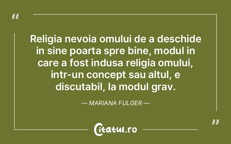 Religia nevoia omului de a deschide in sine poarta spre bine, modul in care a fost indusa religia omului, intr-un concept sau altul, e discutabil, la modul grav. Mariana Fulger