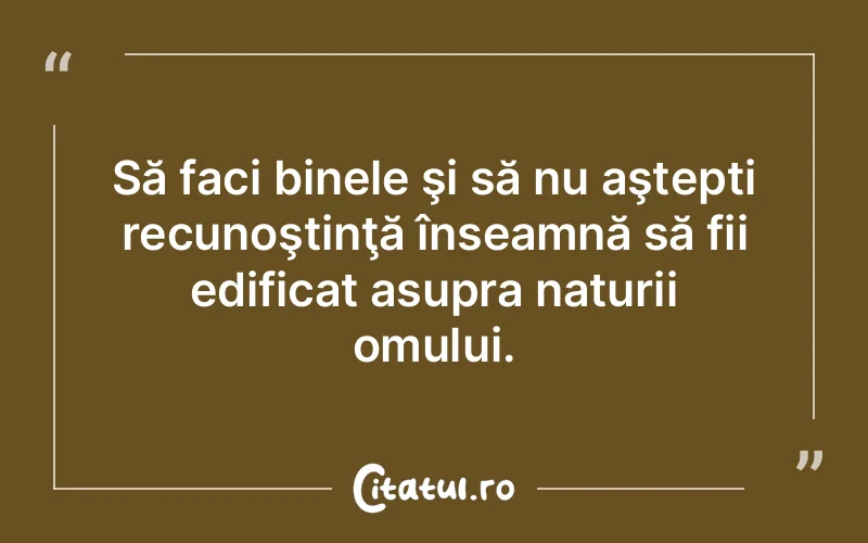Să faci binele şi să nu aştepti recunoştinţă înseamnă să fii edificat asupra naturii omului.