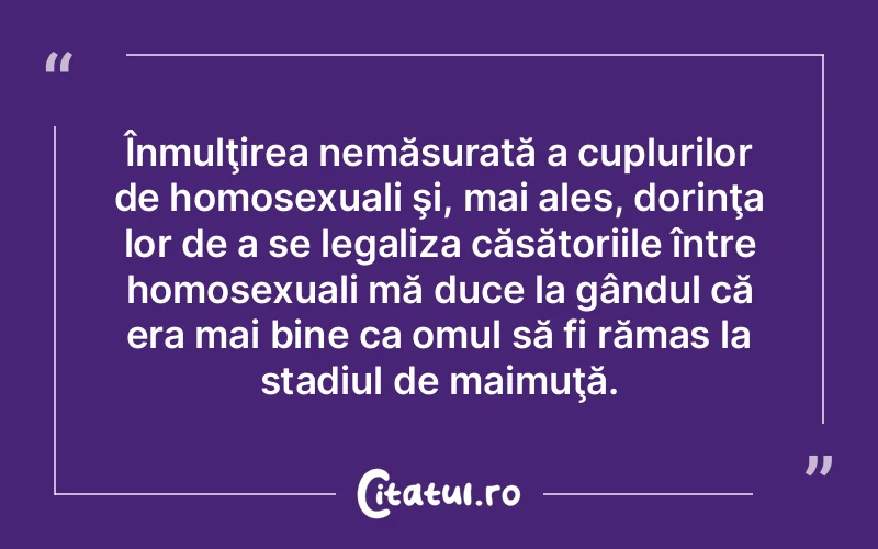 Înmulţirea nemăsurată a cuplurilor de homosexuali şi, mai ales, dorinţa lor de a se legaliza căsătoriile între homosexuali mă duce la gândul că era mai bine ca omul să fi rămas la stadiul de maimuţă.