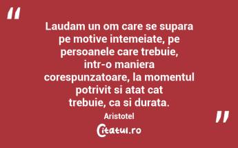Laudam un om care se supara pe motive intemeiate, pe persoanele care trebuie, intr-o maniera corespunzatoare, la momentul potrivit si atat cat trebuie, ca si durata. Aristotel...