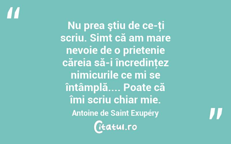 Nu prea ştiu de ce-ţi scriu. Simt că am mare nevoie de o prietenie căreia să-i încredinţez nimicurile ce mi se întâmplă.... Poate că îmi scriu chiar mie. Antoine de Saint Exupéry
