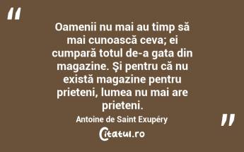 Oamenii nu mai au timp să mai cunoască ceva; ei cumpară totul de-a gata din magazine. Şi pentru că nu există magazine pentru prieteni, lumea nu mai are prieteni. Antoine de Saint Exupéry...