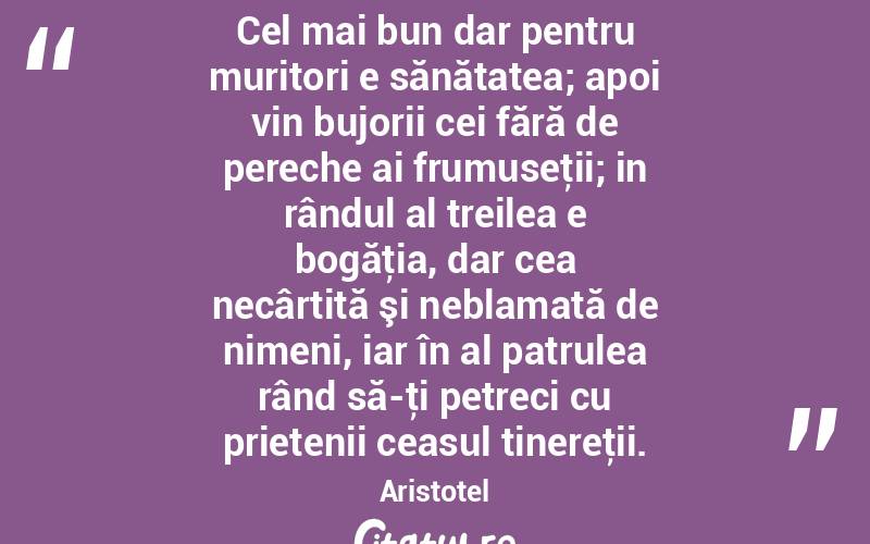 Cel mai bun dar pentru muritori e sănătatea; apoi vin bujorii cei fără de pereche ai frumuseţii; in rândul al treilea e bogăţia, dar cea necârtită şi neblamată de nimeni, iar în al patrulea rând să-ţi petreci cu prietenii ceasul tinereţii. Aristotel