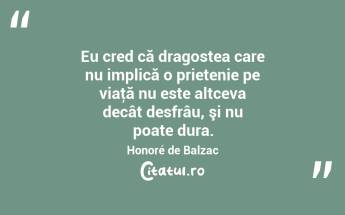  Eu cred că dragostea care nu implică o prietenie pe viaţă nu este altceva decât desfrâu, şi nu poate dura. Honoré de Balzac...