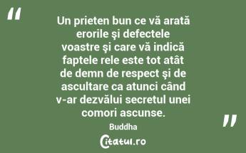 Un prieten bun ce vă arată erorile şi defectele voastre şi care vă indică faptele rele este tot atât de demn de respect şi de ascultare ca atunci când v-ar dezvălui secretul unei comori ascunse. Buddha...