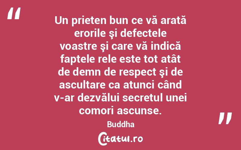 Un prieten bun ce vă arată erorile şi defectele voastre şi care vă indică faptele rele este tot atât de demn de respect şi de ascultare ca atunci când v-ar dezvălui secretul unei comori ascunse. Buddha