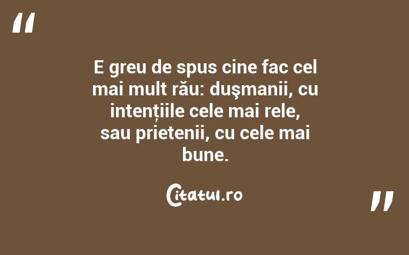 E greu de spus cine fac cel mai mult rău: duşmanii, cu intenţiile cele mai rele, sau prietenii, cu cele mai bune.  
