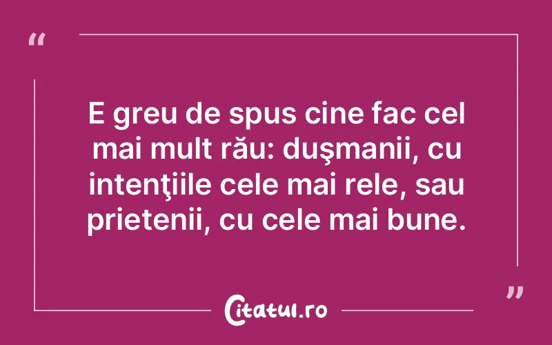 E greu de spus cine fac cel mai mult rău: duşmanii, cu intenţiile cele mai rele, sau prietenii, cu cele mai bune.