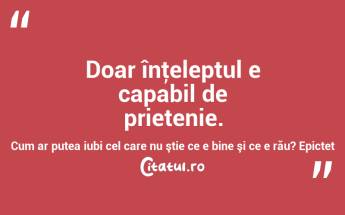  Doar înţeleptul e capabil de prietenie. Cum ar putea iubi cel care nu ştie ce e bine şi ce e rău? Epictet...