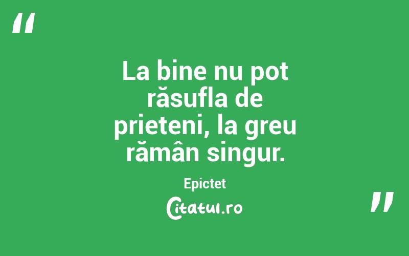 La bine nu pot răsufla de prieteni, la greu rămân singur. Epictet
