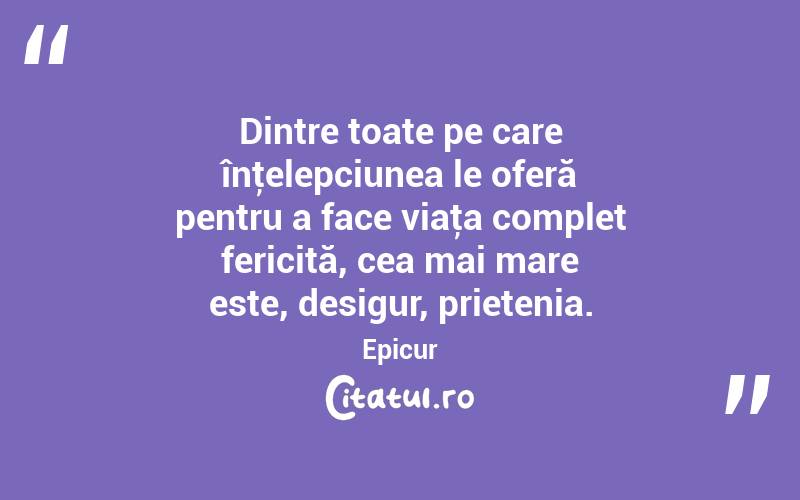 Dintre toate pe care înţelepciunea le oferă pentru a face viaţa complet fericită, cea mai mare este, desigur, prietenia. Epicur
