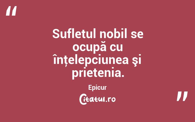 Sufletul nobil se ocupă cu înţelepciunea şi prietenia. Epicur
