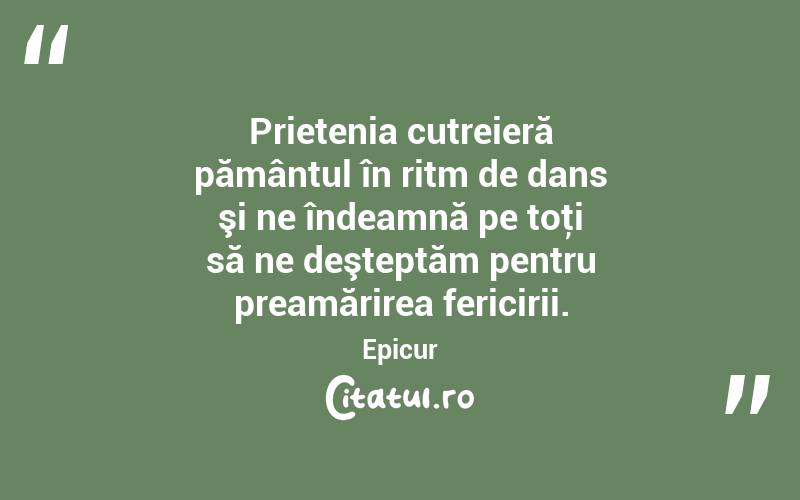 Prietenia cutreieră pământul în ritm de dans şi ne îndeamnă pe toţi să ne deşteptăm pentru preamărirea fericirii. Epicur