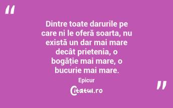 Dintre toate darurile pe care ni le oferă soarta, nu există un dar mai mare decât prietenia, o bogăţie mai mare, o bucurie mai mare. Epicur...