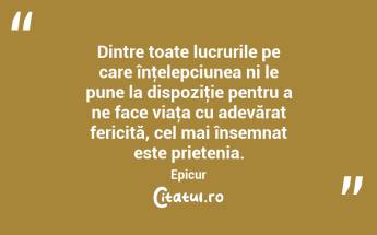 Dintre toate lucrurile pe care înţelepciunea ni le pune la dispoziţie pentru a ne face viaţa cu adevărat fericită, cel mai însemnat este prietenia. Epicur...