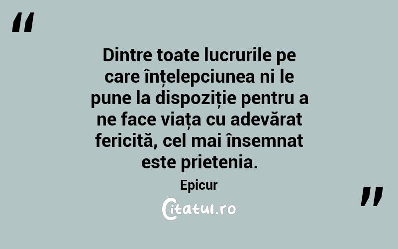Dintre toate lucrurile pe care înţelepciunea ni le pune la dispoziţie pentru a ne face viaţa cu adevărat fericită, cel mai însemnat este prietenia. Epicur
