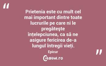 Prietenia este cu mult cel mai important dintre toate lucrurile pe care ni le pregăteşte înţelepciunea, ca să ne asigure fericirea de-a lungul întregii vieţi. Epicur...