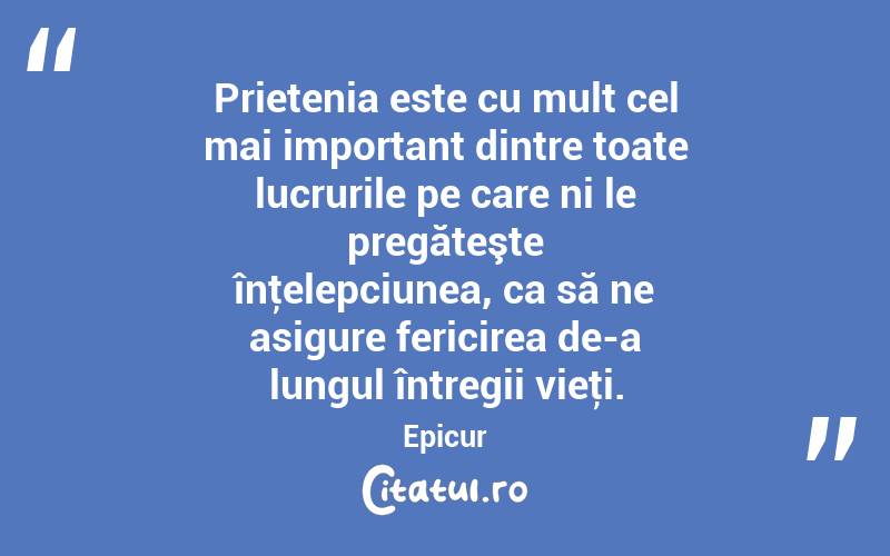 Prietenia este cu mult cel mai important dintre toate lucrurile pe care ni le pregăteşte înţelepciunea, ca să ne asigure fericirea de-a lungul întregii vieţi. Epicur
