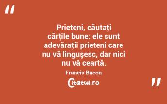 Prieteni, căutaţi cărţile bune: ele sunt adevăraţii prieteni care nu vă linguşesc, dar nici nu vă ceartă. Francis Bacon...