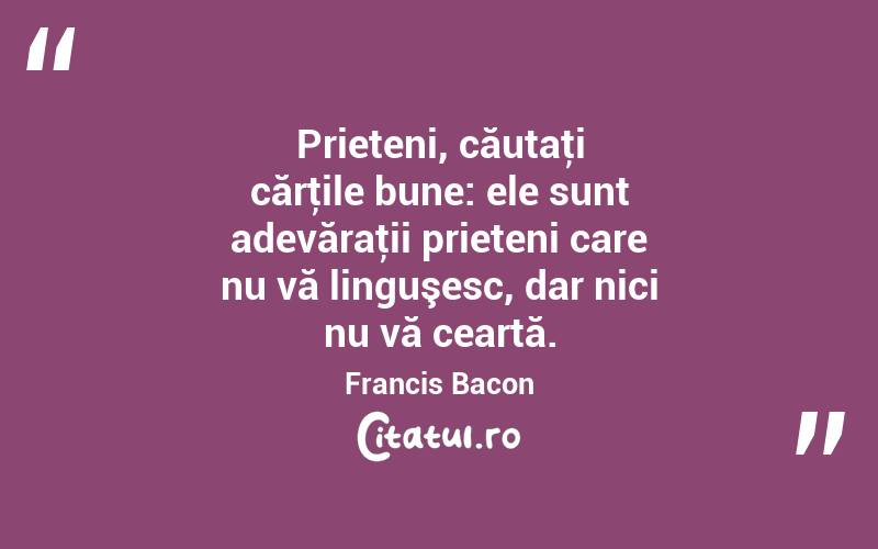 Prieteni, căutaţi cărţile bune: ele sunt adevăraţii prieteni care nu vă linguşesc, dar nici nu vă ceartă. Francis Bacon
