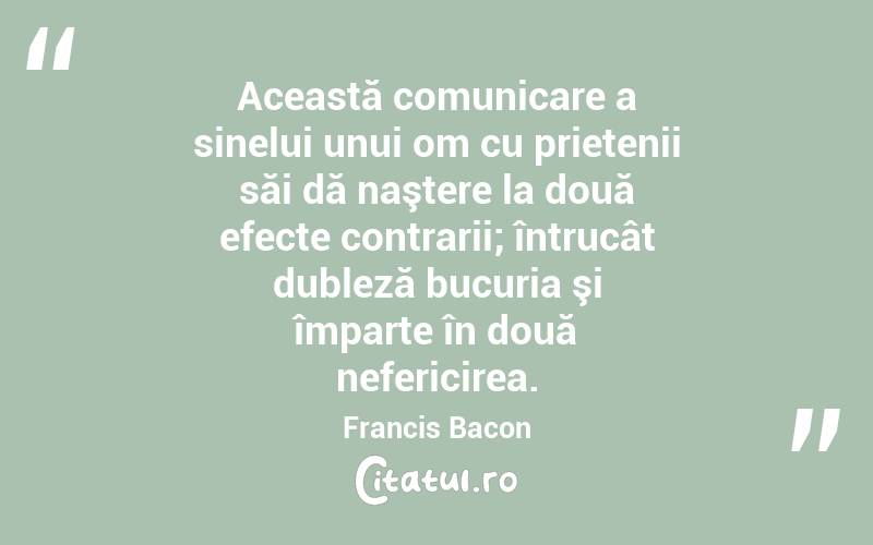 Această comunicare a sinelui unui om cu prietenii săi dă naştere la două efecte contrarii; întrucât dubleză bucuria şi împarte în două nefericirea. Francis Bacon

