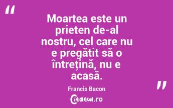 Moartea este un prieten de-al nostru, cel care nu e pregătit să o întreţină, nu e acasă. Francis Bacon...