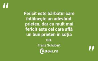 Fericit este bărbatul care întâlneşte un adevărat prieten, dar cu mult mai fericit este cel care află un bun prieten în soţia sa. Franz Schubert...