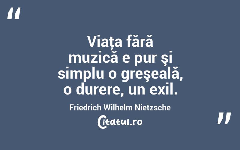 Viaţa fără muzică e pur şi simplu o greşeală, o durere, un exil. Friedrich Wilhelm Nietzsche