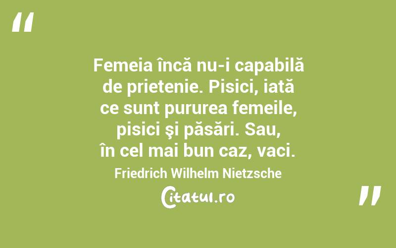 Femeia încă nu-i capabilă de prietenie. Pisici, iată ce sunt pururea femeile, pisici şi păsări. Sau, în cel mai bun caz, vaci. Friedrich Wilhelm Nietzsche
