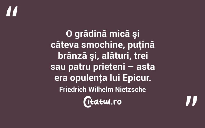 O grădină mică şi câteva smochine, puţină brânză şi, alături, trei sau patru prieteni – asta era opulenţa lui Epicur. Friedrich Wilhelm Nietzsche
