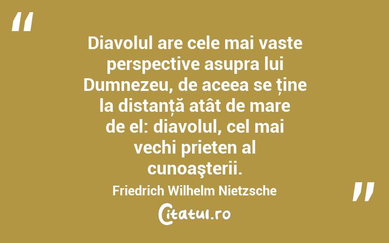 Diavolul are cele mai vaste perspective asupra lui Dumnezeu, de aceea se ţine la distanţă atât de mare de el: diavolul, cel mai vechi prieten al cunoaşterii. Friedrich Wilhelm Nietzsche
