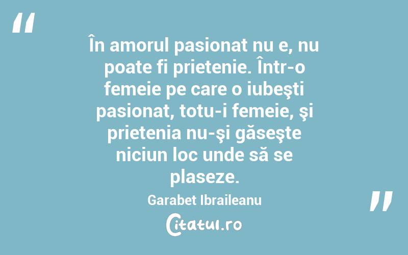 În amorul pasionat nu e, nu poate fi prietenie. Într-o femeie pe care o iubeşti pasionat, totu-i femeie, şi prietenia nu-şi găseşte niciun loc unde să se plaseze. Garabet Ibraileanu
