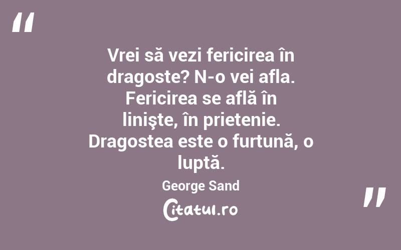 Vrei să vezi fericirea în dragoste? N-o vei afla. Fericirea se află în linişte, în prietenie. Dragostea este o furtună, o luptă. George Sand

