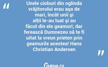 Unele cioburi din oglinda vrăjitorului erau aşa de mari, încât unii şi alţii le-au luat şi au făcut din ele geamuri; dar ferească Dumnezeu să te fi uitat la vreun prieten prin geamurile acestea! Hans Christian Andersen...