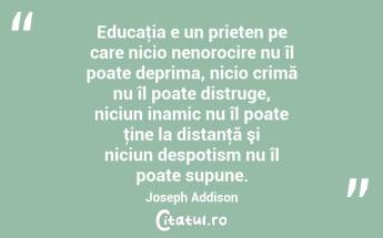 Educaţia e un prieten pe care nicio nenorocire nu îl poate deprima, nicio crimă nu îl poate distruge, niciun inamic nu îl poate ţine la distanţă şi niciun despotism nu îl poate supune. Joseph Addison...