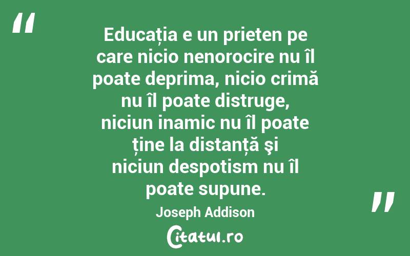 Educaţia e un prieten pe care nicio nenorocire nu îl poate deprima, nicio crimă nu îl poate distruge, niciun inamic nu îl poate ţine la distanţă şi niciun despotism nu îl poate supune. Joseph Addison
