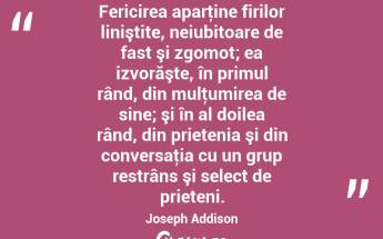 Fericirea aparţine firilor liniştite, neiubitoare de fast şi zgomot; ea izvorăşte, în primul rând, din mulţumirea de sine; şi în al doilea rând, din prietenia şi din conversaţia cu un grup restrâns şi select de prieteni. Joseph Addison...