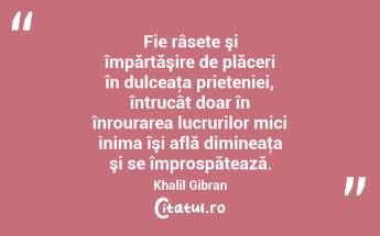 Fie râsete şi împărtăşire de plăceri în dulceaţa prieteniei, întrucât doar în înrourarea lucrurilor mici inima îşi află dimineaţa şi se împrospătează. Khalil Gibran...