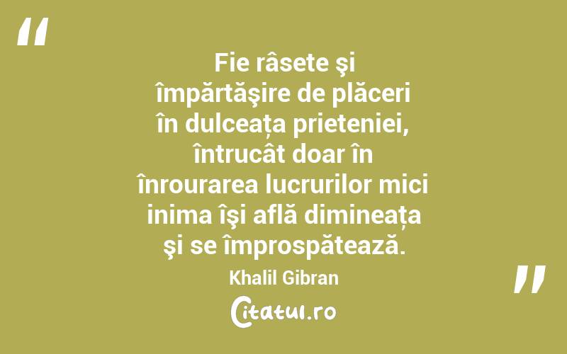 Fie râsete şi împărtăşire de plăceri în dulceaţa prieteniei, întrucât doar în înrourarea lucrurilor mici inima îşi află dimineaţa şi se împrospătează. Khalil Gibran
