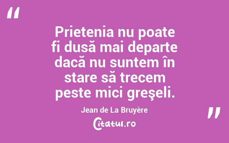 Prietenia nu poate fi dusă mai departe dacă nu suntem în stare să trecem peste mici greşeli. Jean de La Bruyère
